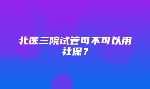 北医三院试管可不可以用社保？