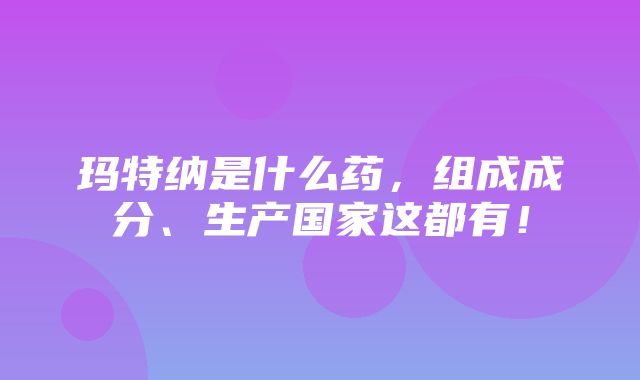 玛特纳是什么药，组成成分、生产国家这都有！