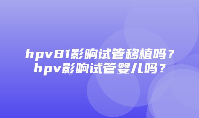 hpv81影响试管移植吗？hpv影响试管婴儿吗？