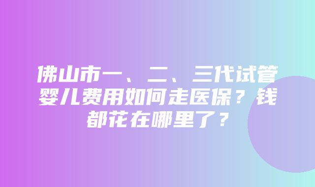 佛山市一、二、三代试管婴儿费用如何走医保？钱都花在哪里了？