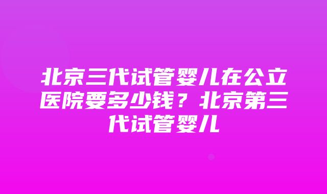 北京三代试管婴儿在公立医院要多少钱？北京第三代试管婴儿