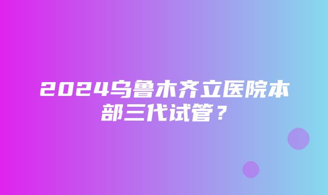 2024乌鲁木齐立医院本部三代试管？