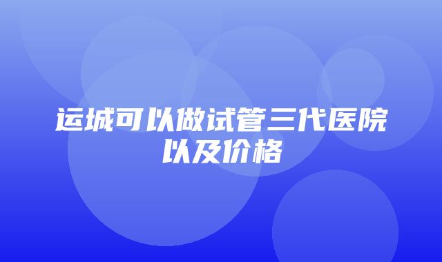 运城可以做试管三代医院以及价格