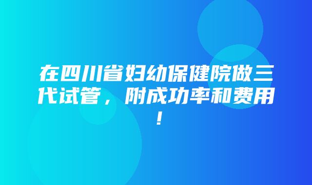 在四川省妇幼保健院做三代试管，附成功率和费用！