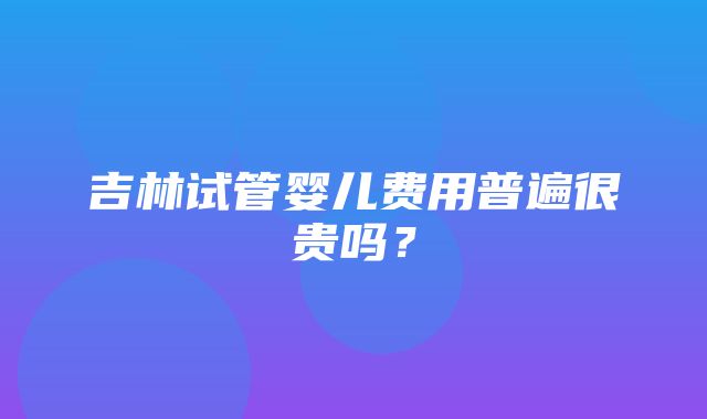 吉林试管婴儿费用普遍很贵吗？