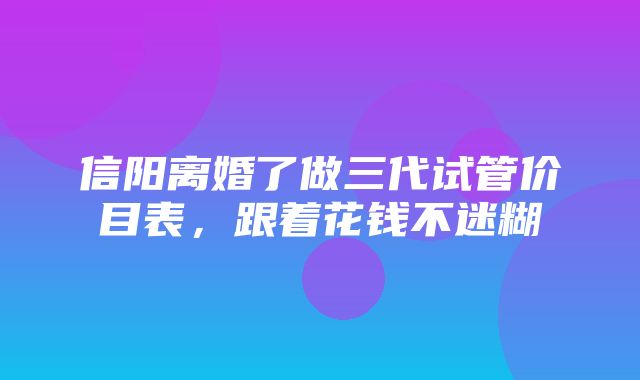 信阳离婚了做三代试管价目表，跟着花钱不迷糊