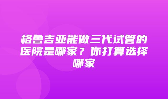 格鲁吉亚能做三代试管的医院是哪家？你打算选择哪家