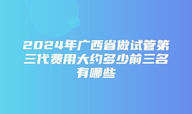 2024年广西省做试管第三代费用大约多少前三名有哪些