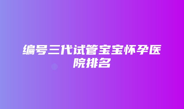 编号三代试管宝宝怀孕医院排名