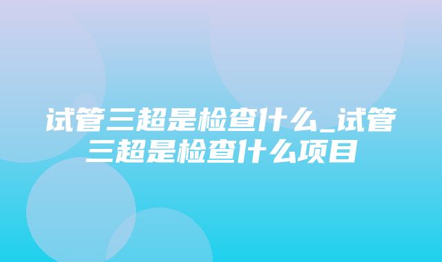 试管三超是检查什么_试管三超是检查什么项目