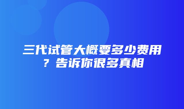 三代试管大概要多少费用？告诉你很多真相