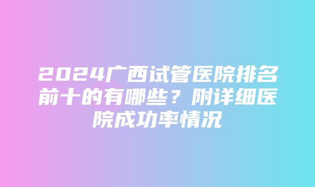 2024广西试管医院排名前十的有哪些？附详细医院成功率情况