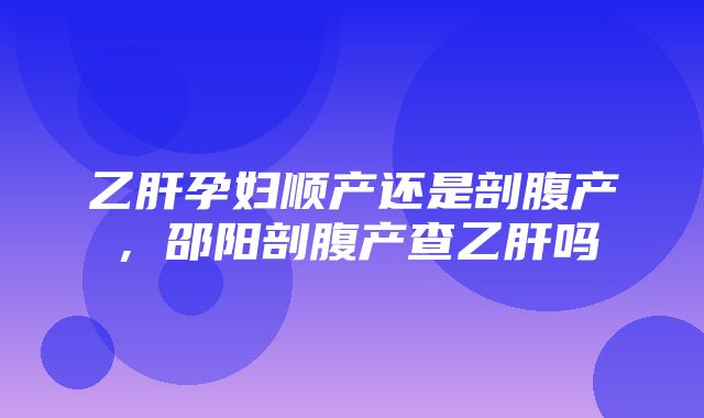 乙肝孕妇顺产还是剖腹产，邵阳剖腹产查乙肝吗