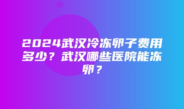 2024武汉冷冻卵子费用多少？武汉哪些医院能冻卵？