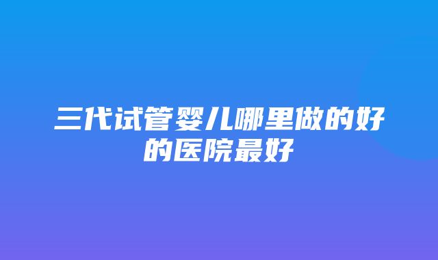 三代试管婴儿哪里做的好的医院最好