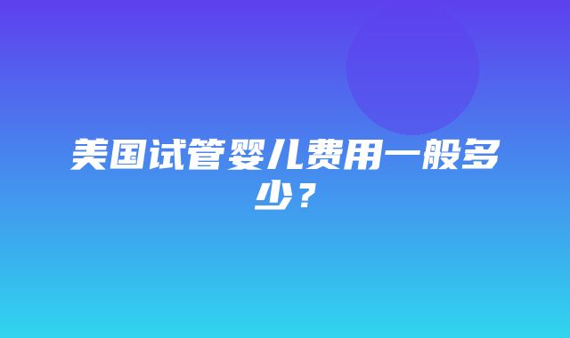 美国试管婴儿费用一般多少？