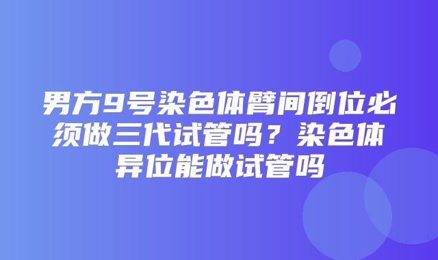 男方9号染色体臂间倒位必须做三代试管吗？染色体异位能做试管吗