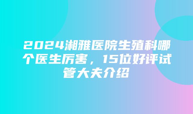 2024湘雅医院生殖科哪个医生厉害，15位好评试管大夫介绍