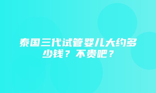 泰国三代试管婴儿大约多少钱？不贵吧？