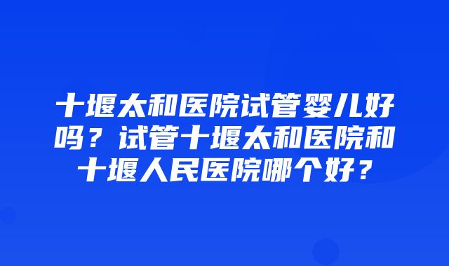 十堰太和医院试管婴儿好吗？试管十堰太和医院和十堰人民医院哪个好？