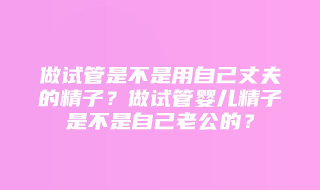 做试管是不是用自己丈夫的精子？做试管婴儿精子是不是自己老公的？