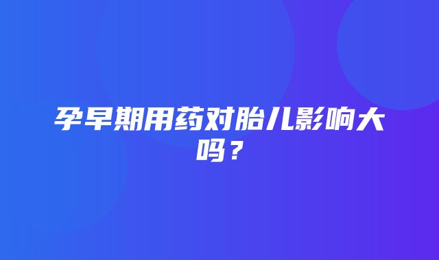 孕早期用药对胎儿影响大吗？