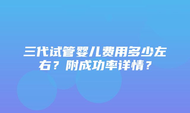 三代试管婴儿费用多少左右？附成功率详情？