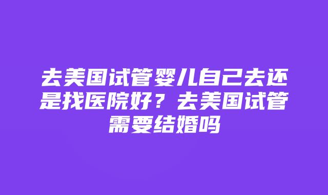 去美国试管婴儿自己去还是找医院好？去美国试管需要结婚吗