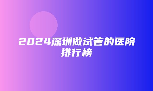 2024深圳做试管的医院排行榜