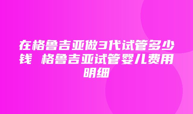 在格鲁吉亚做3代试管多少钱 格鲁吉亚试管婴儿费用明细