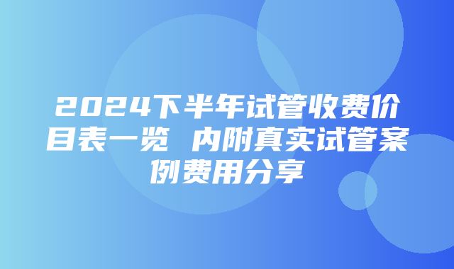 2024下半年试管收费价目表一览 内附真实试管案例费用分享