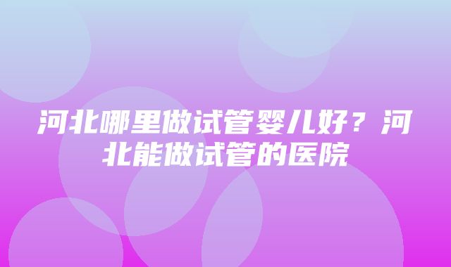 河北哪里做试管婴儿好？河北能做试管的医院