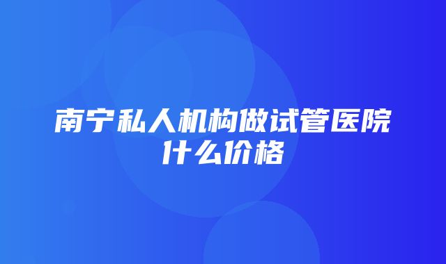 南宁私人机构做试管医院什么价格