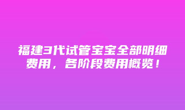 福建3代试管宝宝全部明细费用，各阶段费用概览！