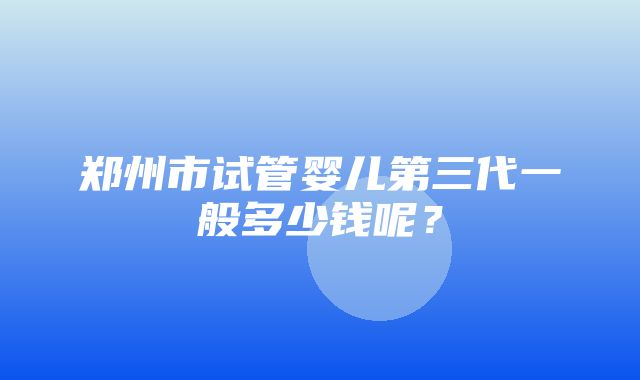 郑州市试管婴儿第三代一般多少钱呢？