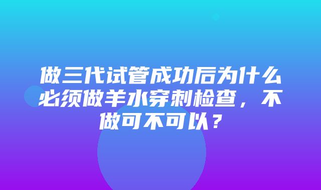 做三代试管成功后为什么必须做羊水穿刺检查，不做可不可以？