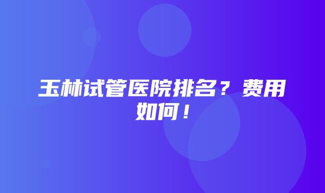 玉林试管医院排名？费用如何！