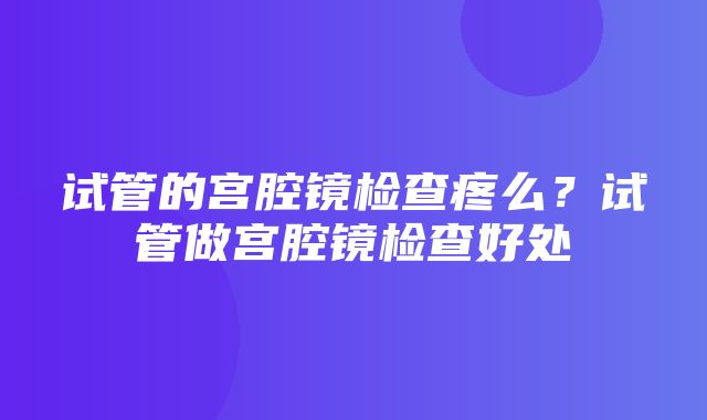 试管的宫腔镜检查疼么？试管做宫腔镜检查好处