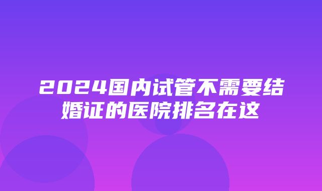 2024国内试管不需要结婚证的医院排名在这