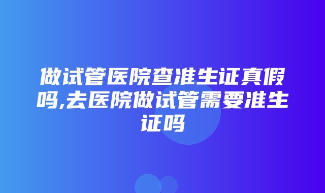 做试管医院查准生证真假吗,去医院做试管需要准生证吗