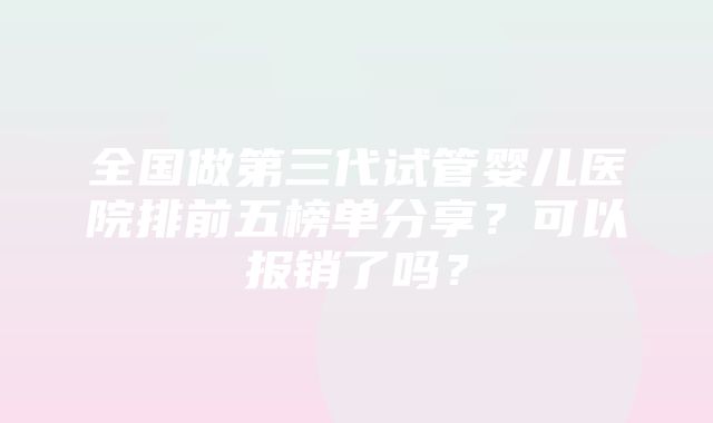 全国做第三代试管婴儿医院排前五榜单分享？可以报销了吗？