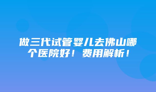 做三代试管婴儿去佛山哪个医院好！费用解析！