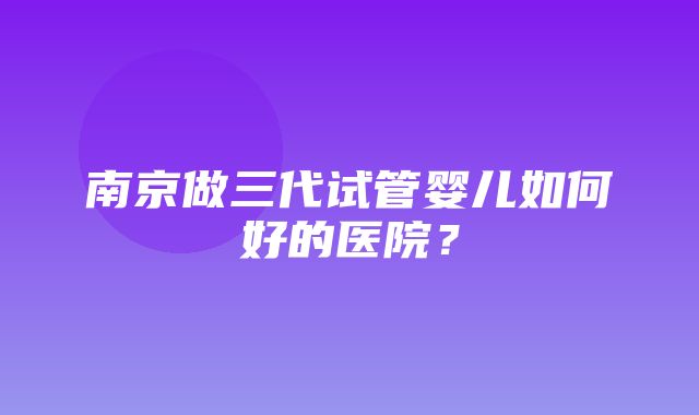 南京做三代试管婴儿如何好的医院？