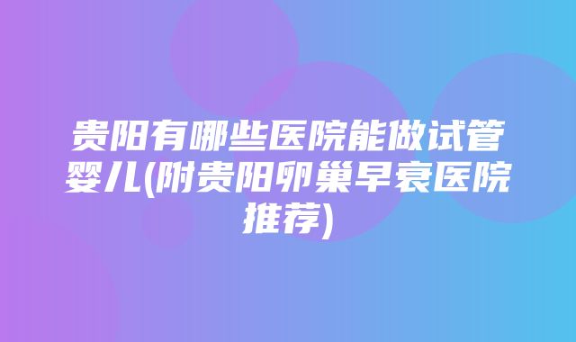 贵阳有哪些医院能做试管婴儿(附贵阳卵巢早衰医院推荐)