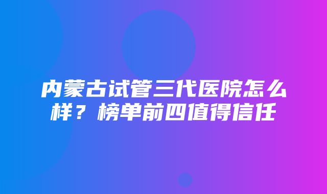 内蒙古试管三代医院怎么样？榜单前四值得信任