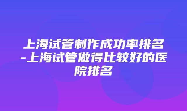 上海试管制作成功率排名-上海试管做得比较好的医院排名