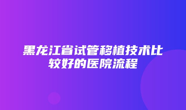 黑龙江省试管移植技术比较好的医院流程