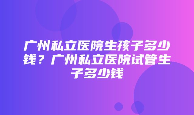 广州私立医院生孩子多少钱？广州私立医院试管生子多少钱