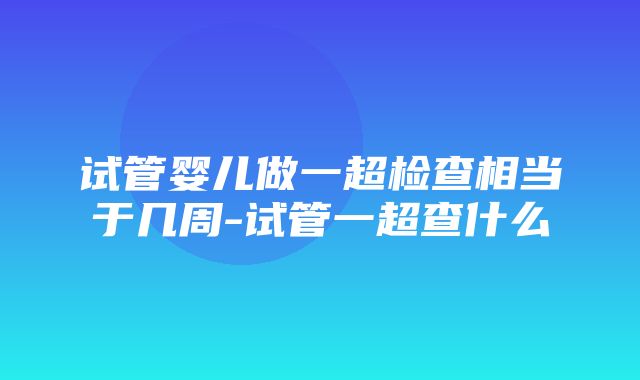 试管婴儿做一超检查相当于几周-试管一超查什么