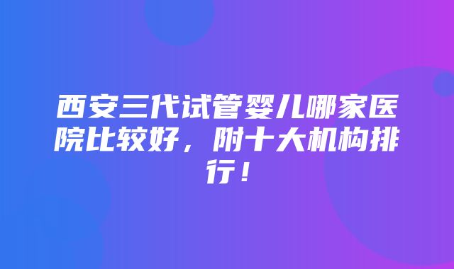 西安三代试管婴儿哪家医院比较好，附十大机构排行！